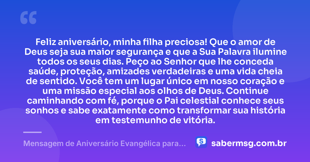 Feliz aniversário, minha filha preciosa! Que o amor de Deus seja sua maior segurança e que a Sua Palavra ilumine todos os seus dias. Peço ao Senhor que lhe conceda saúde, proteção, amizades verdadeiras e uma vida cheia de sentido. Você tem um lugar único em nosso coração e uma missão especial aos olhos de Deus. Continue caminhando com fé, porque o Pai celestial conhece seus sonhos e sabe exatamente como transformar sua história em testemunho de vitória. — Mensagem de Aniversário Evangélica para Filha