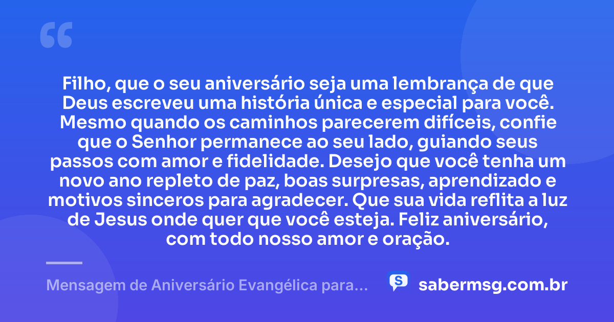 Filho, que o seu aniversário seja uma lembrança de que Deus escreveu uma história única e especial para você. Mesmo quando os caminhos parecerem difíceis, confie que o Senhor permanece ao seu lado, guiando seus passos com amor e fidelidade. Desejo que você tenha um novo ano repleto de paz, boas surpresas, aprendizado e motivos sinceros para agradecer. Que sua vida reflita a luz de Jesus onde quer que você esteja. Feliz aniversário, com todo nosso amor e oração. — Mensagem de Aniversário Evangélica para Filho