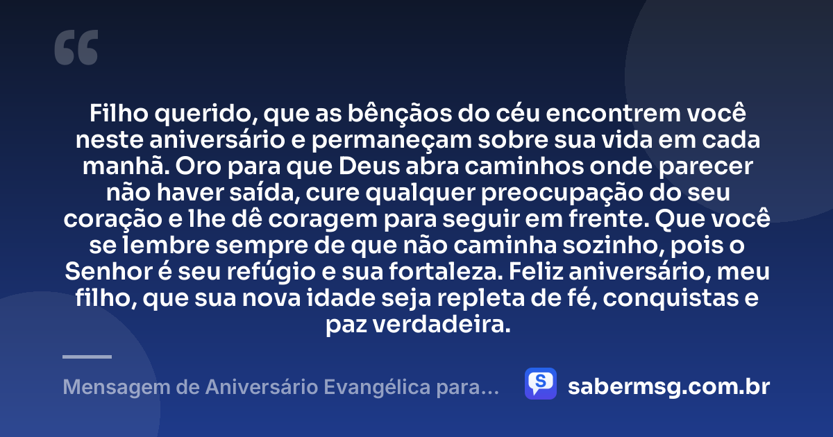 Filho querido, que as bênçãos do céu encontrem você neste aniversário e permaneçam sobre sua vida em cada manhã. Oro para que Deus abra caminhos onde parecer não haver saída, cure qualquer preocupação do seu coração e lhe dê coragem para seguir em frente. Que você se lembre sempre de que não caminha sozinho, pois o Senhor é seu refúgio e sua fortaleza. Feliz aniversário, meu filho, que sua nova idade seja repleta de fé, conquistas e paz verdadeira. — Mensagem de Aniversário Evangélica para Filho