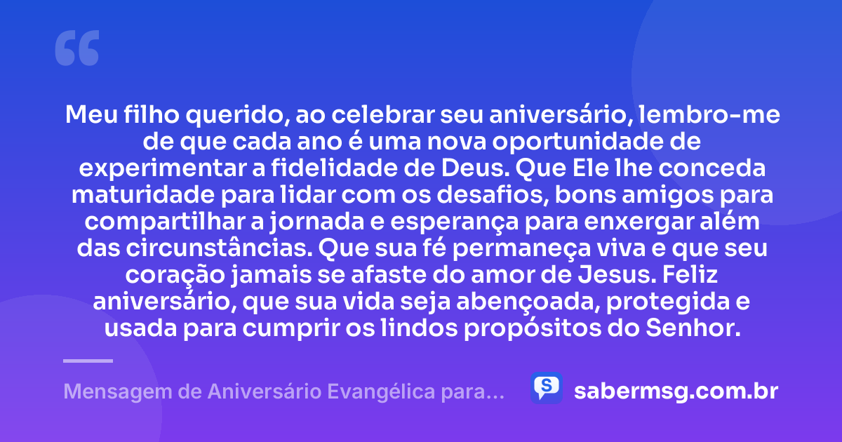 Meu filho querido, ao celebrar seu aniversário, lembro-me de que cada ano é uma nova oportunidade de experimentar a fidelidade de Deus. Que Ele lhe conceda maturidade para lidar com os desafios, bons amigos para compartilhar a jornada e esperança para enxergar além das circunstâncias. Que sua fé permaneça viva e que seu coração jamais se afaste do amor de Jesus. Feliz aniversário, que sua vida seja abençoada, protegida e usada para cumprir os lindos propósitos do Senhor. — Mensagem de Aniversário Evangélica para Filho