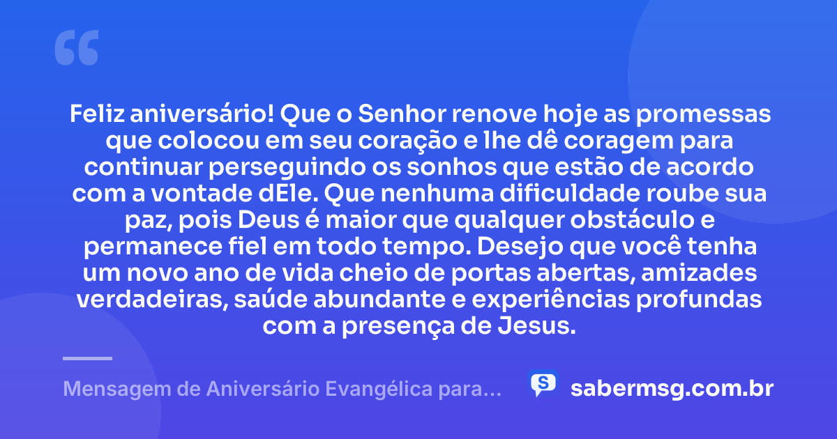 Feliz aniversário! Que o Senhor renove hoje as promessas que colocou em seu coração e lhe dê coragem para continuar perseguindo os sonhos que estão de acordo com a vontade dEle. Que nenhuma dificuldade roube sua paz, pois Deus é maior que qualquer obstáculo e permanece fiel em todo tempo. Desejo que você tenha um novo ano de vida cheio de portas abertas, amizades verdadeiras, saúde abundante e experiências profundas com a presença de Jesus. — Mensagem de Aniversário Evangélica para Homem