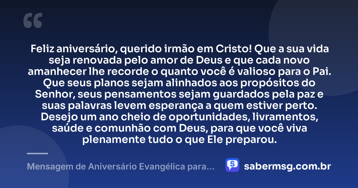 Feliz aniversário, querido irmão em Cristo! Que a sua vida seja renovada pelo amor de Deus e que cada novo amanhecer lhe recorde o quanto você é valioso para o Pai. Que seus planos sejam alinhados aos propósitos do Senhor, seus pensamentos sejam guardados pela paz e suas palavras levem esperança a quem estiver perto. Desejo um ano cheio de oportunidades, livramentos, saúde e comunhão com Deus, para que você viva plenamente tudo o que Ele preparou. — Mensagem de Aniversário Evangélica para Homem