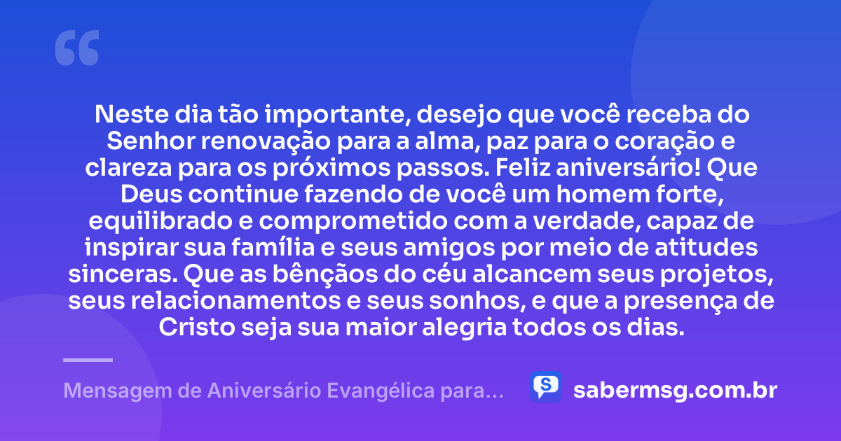 Neste dia tão importante, desejo que você receba do Senhor renovação para a alma, paz para o coração e clareza para os próximos passos. Feliz aniversário! Que Deus continue fazendo de você um homem forte, equilibrado e comprometido com a verdade, capaz de inspirar sua família e seus amigos por meio de atitudes sinceras. Que as bênçãos do céu alcancem seus projetos, seus relacionamentos e seus sonhos, e que a presença de Cristo seja sua maior alegria todos os dias. — Mensagem de Aniversário Evangélica para Homem