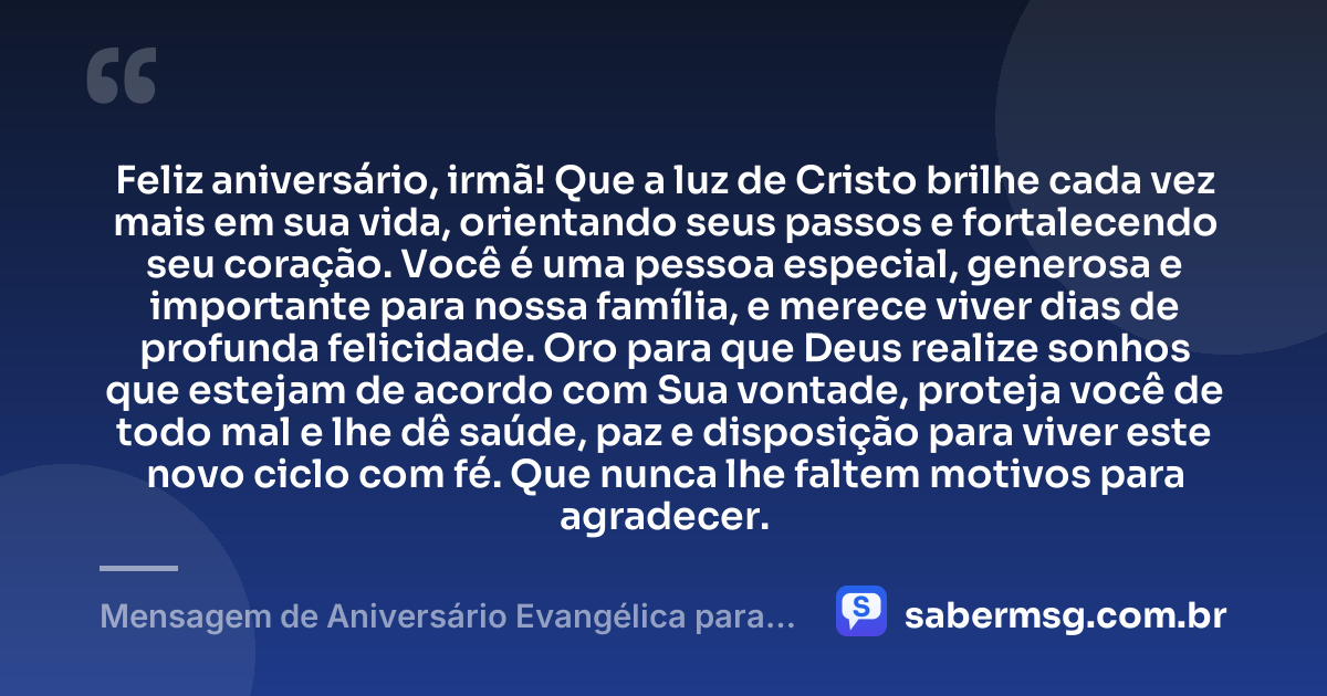 Feliz aniversário, irmã! Que a luz de Cristo brilhe cada vez mais em sua vida, orientando seus passos e fortalecendo seu coração. Você é uma pessoa especial, generosa e importante para nossa família, e merece viver dias de profunda felicidade. Oro para que Deus realize sonhos que estejam de acordo com Sua vontade, proteja você de todo mal e lhe dê saúde, paz e disposição para viver este novo ciclo com fé. Que nunca lhe faltem motivos para agradecer. — Mensagem de Aniversário Evangélica para Irmã