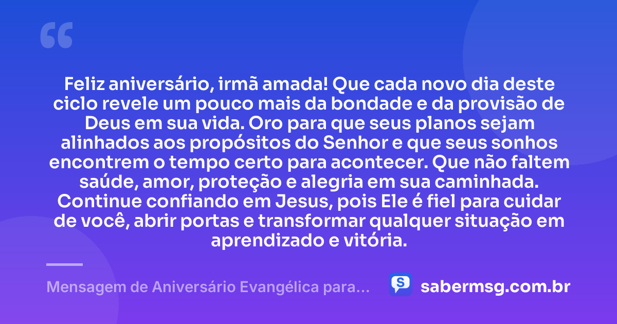 Feliz aniversário, irmã amada! Que cada novo dia deste ciclo revele um pouco mais da bondade e da provisão de Deus em sua vida. Oro para que seus planos sejam alinhados aos propósitos do Senhor e que seus sonhos encontrem o tempo certo para acontecer. Que não faltem saúde, amor, proteção e alegria em sua caminhada. Continue confiando em Jesus, pois Ele é fiel para cuidar de você, abrir portas e transformar qualquer situação em aprendizado e vitória. — Mensagem de Aniversário Evangélica para Irmã