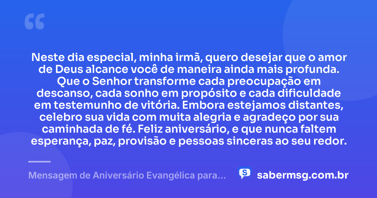 Neste dia especial, minha irmã, quero desejar que o amor de Deus alcance você de maneira ainda mais profunda. Que o Senhor transforme cada preocupação em descanso, cada sonho em propósito e cada dificuldade em testemunho de vitória. Embora estejamos distantes, celebro sua vida com muita alegria e agradeço por sua caminhada de fé. Feliz aniversário, e que nunca faltem esperança, paz, provisão e pessoas sinceras ao seu redor. — Mensagem de Aniversário Evangélica para Irmã à Distância