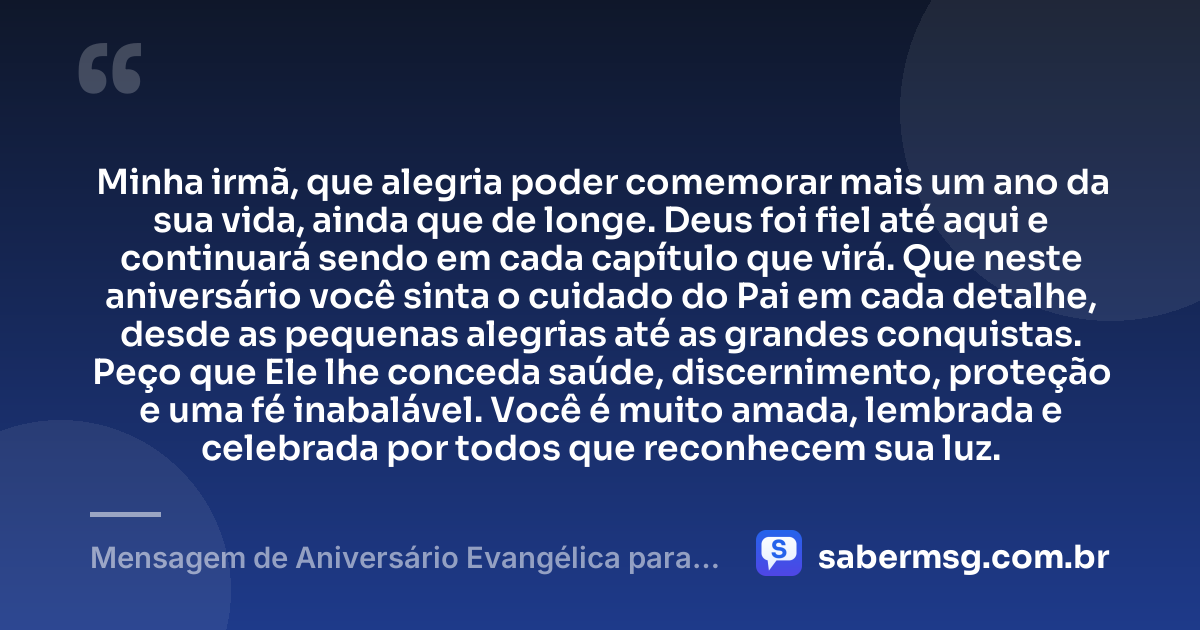 Minha irmã, que alegria poder comemorar mais um ano da sua vida, ainda que de longe. Deus foi fiel até aqui e continuará sendo em cada capítulo que virá. Que neste aniversário você sinta o cuidado do Pai em cada detalhe, desde as pequenas alegrias até as grandes conquistas. Peço que Ele lhe conceda saúde, discernimento, proteção e uma fé inabalável. Você é muito amada, lembrada e celebrada por todos que reconhecem sua luz. — Mensagem de Aniversário Evangélica para Irmã à Distância