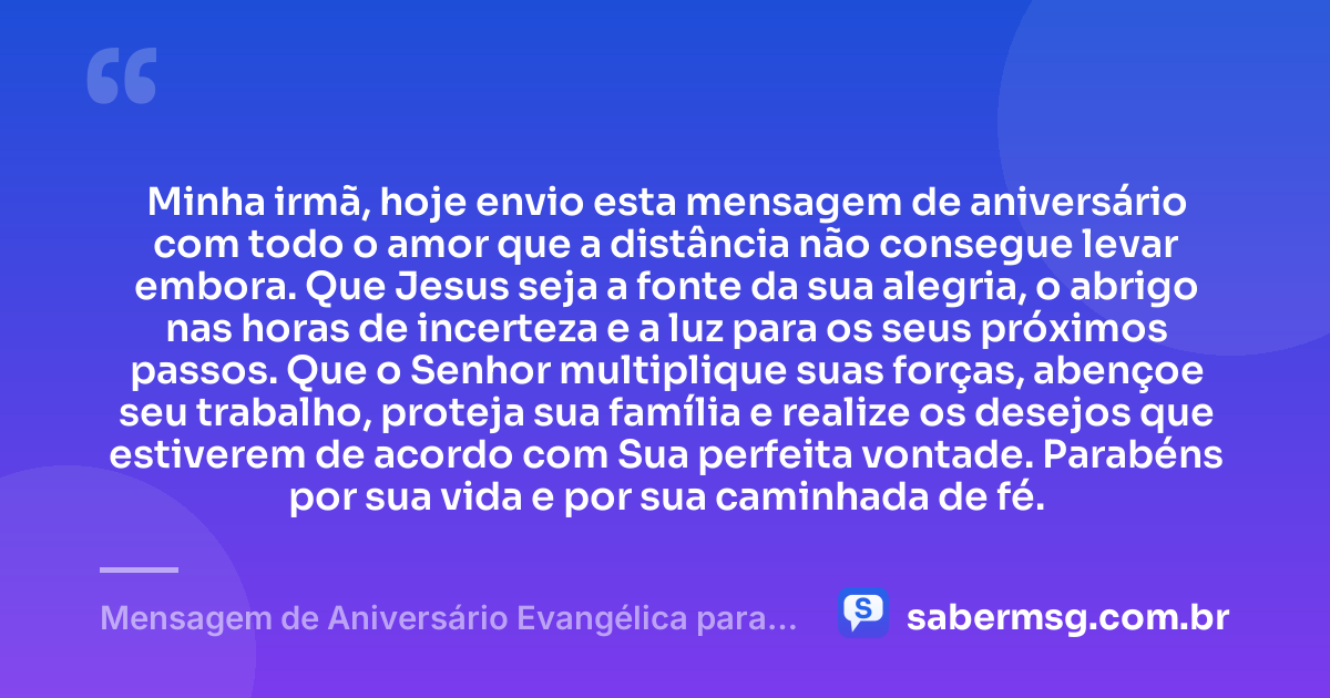 Minha irmã, hoje envio esta mensagem de aniversário com todo o amor que a distância não consegue levar embora. Que Jesus seja a fonte da sua alegria, o abrigo nas horas de incerteza e a luz para os seus próximos passos. Que o Senhor multiplique suas forças, abençoe seu trabalho, proteja sua família e realize os desejos que estiverem de acordo com Sua perfeita vontade. Parabéns por sua vida e por sua caminhada de fé. — Mensagem de Aniversário Evangélica para Irmã à Distância