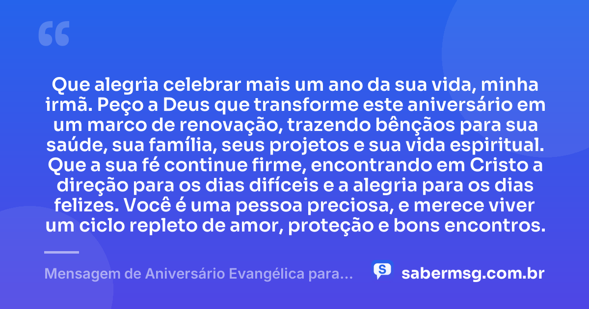 Que alegria celebrar mais um ano da sua vida, minha irmã. Peço a Deus que transforme este aniversário em um marco de renovação, trazendo bênçãos para sua saúde, sua família, seus projetos e sua vida espiritual. Que a sua fé continue firme, encontrando em Cristo a direção para os dias difíceis e a alegria para os dias felizes. Você é uma pessoa preciosa, e merece viver um ciclo repleto de amor, proteção e bons encontros. — Mensagem de Aniversário Evangélica para Irmã Católica