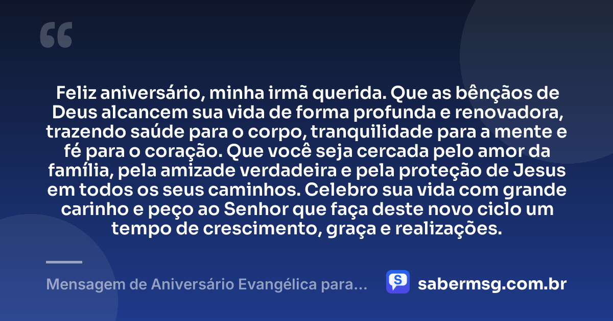 Feliz aniversário, minha irmã querida. Que as bênçãos de Deus alcancem sua vida de forma profunda e renovadora, trazendo saúde para o corpo, tranquilidade para a mente e fé para o coração. Que você seja cercada pelo amor da família, pela amizade verdadeira e pela proteção de Jesus em todos os seus caminhos. Celebro sua vida com grande carinho e peço ao Senhor que faça deste novo ciclo um tempo de crescimento, graça e realizações. — Mensagem de Aniversário Evangélica para Irmã Católica