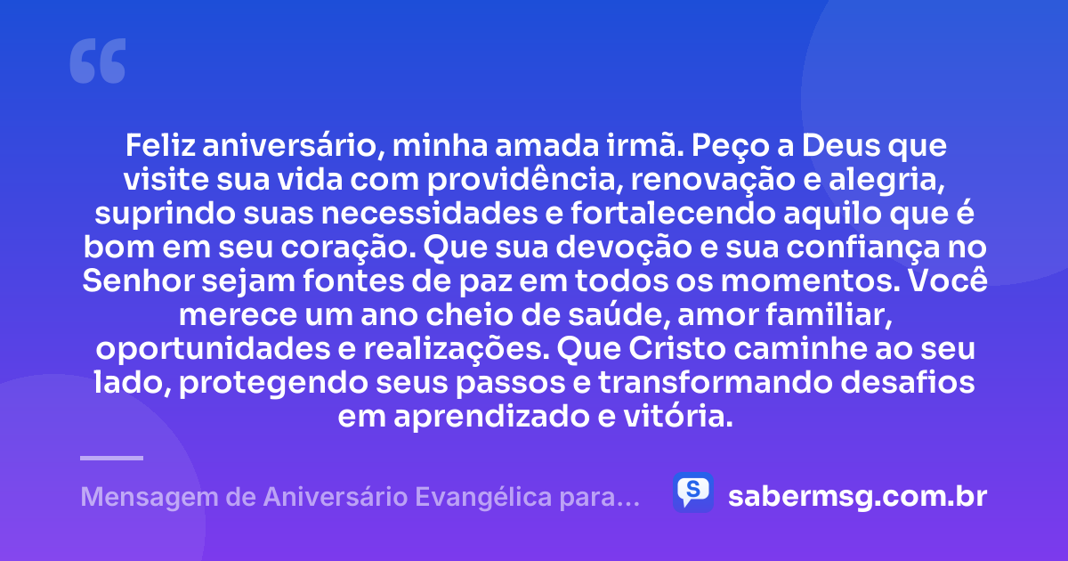 Feliz aniversário, minha amada irmã. Peço a Deus que visite sua vida com providência, renovação e alegria, suprindo suas necessidades e fortalecendo aquilo que é bom em seu coração. Que sua devoção e sua confiança no Senhor sejam fontes de paz em todos os momentos. Você merece um ano cheio de saúde, amor familiar, oportunidades e realizações. Que Cristo caminhe ao seu lado, protegendo seus passos e transformando desafios em aprendizado e vitória. — Mensagem de Aniversário Evangélica para Irmã Católica