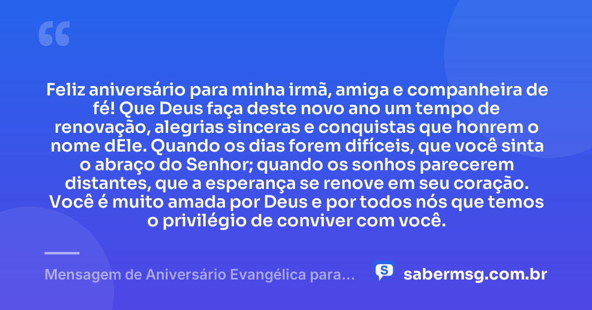 Feliz aniversário para minha irmã, amiga e companheira de fé! Que Deus faça deste novo ano um tempo de renovação, alegrias sinceras e conquistas que honrem o nome dEle. Quando os dias forem difíceis, que você sinta o abraço do Senhor; quando os sonhos parecerem distantes, que a esperança se renove em seu coração. Você é muito amada por Deus e por todos nós que temos o privilégio de conviver com você. — Mensagem de Aniversário Evangélica para Irmã com Carinho