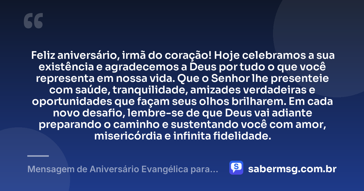 Feliz aniversário, irmã do coração! Hoje celebramos a sua existência e agradecemos a Deus por tudo o que você representa em nossa vida. Que o Senhor lhe presenteie com saúde, tranquilidade, amizades verdadeiras e oportunidades que façam seus olhos brilharem. Em cada novo desafio, lembre-se de que Deus vai adiante preparando o caminho e sustentando você com amor, misericórdia e infinita fidelidade. — Mensagem de Aniversário Evangélica para Irmã com Carinho