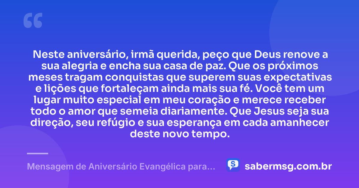 Neste aniversário, irmã querida, peço que Deus renove a sua alegria e encha sua casa de paz. Que os próximos meses tragam conquistas que superem suas expectativas e lições que fortaleçam ainda mais sua fé. Você tem um lugar muito especial em meu coração e merece receber todo o amor que semeia diariamente. Que Jesus seja sua direção, seu refúgio e sua esperança em cada amanhecer deste novo tempo. — Mensagem de Aniversário Evangélica para Irmã com Carinho