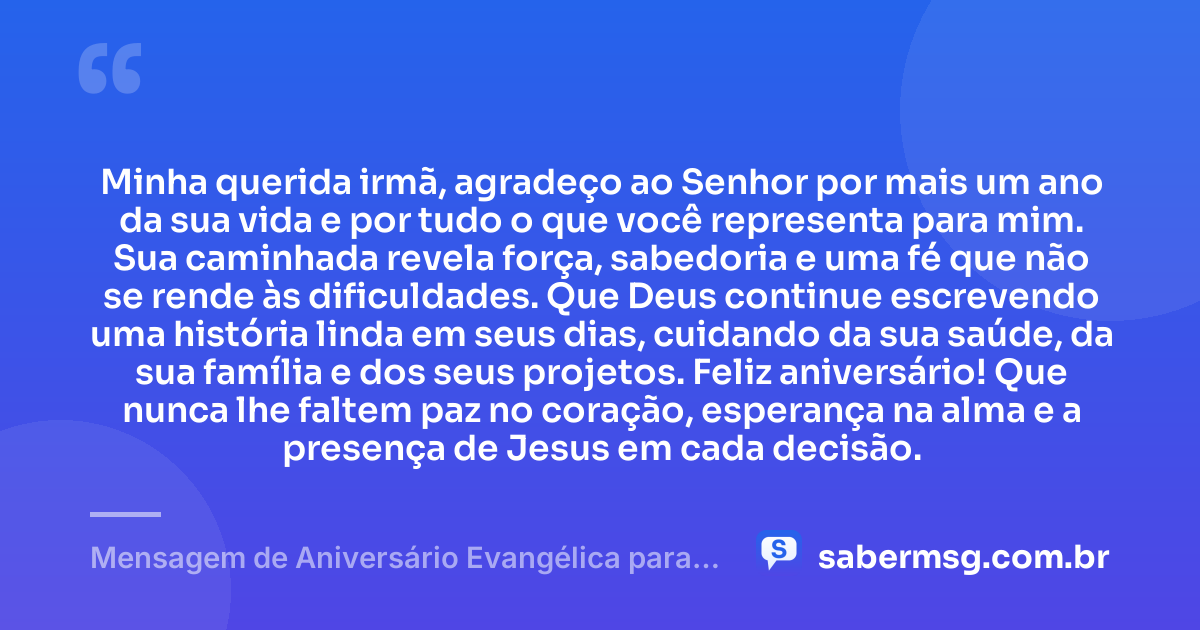 Minha querida irmã, agradeço ao Senhor por mais um ano da sua vida e por tudo o que você representa para mim. Sua caminhada revela força, sabedoria e uma fé que não se rende às dificuldades. Que Deus continue escrevendo uma história linda em seus dias, cuidando da sua saúde, da sua família e dos seus projetos. Feliz aniversário! Que nunca lhe faltem paz no coração, esperança na alma e a presença de Jesus em cada decisão. — Mensagem de Aniversário Evangélica para Irmã com Gratidão