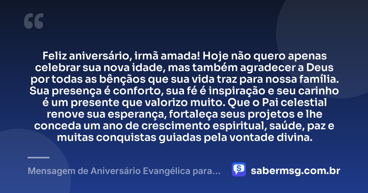 Feliz aniversário, irmã amada! Hoje não quero apenas celebrar sua nova idade, mas também agradecer a Deus por todas as bênçãos que sua vida traz para nossa família. Sua presença é conforto, sua fé é inspiração e seu carinho é um presente que valorizo muito. Que o Pai celestial renove sua esperança, fortaleça seus projetos e lhe conceda um ano de crescimento espiritual, saúde, paz e muitas conquistas guiadas pela vontade divina. — Mensagem de Aniversário Evangélica para Irmã com Gratidão