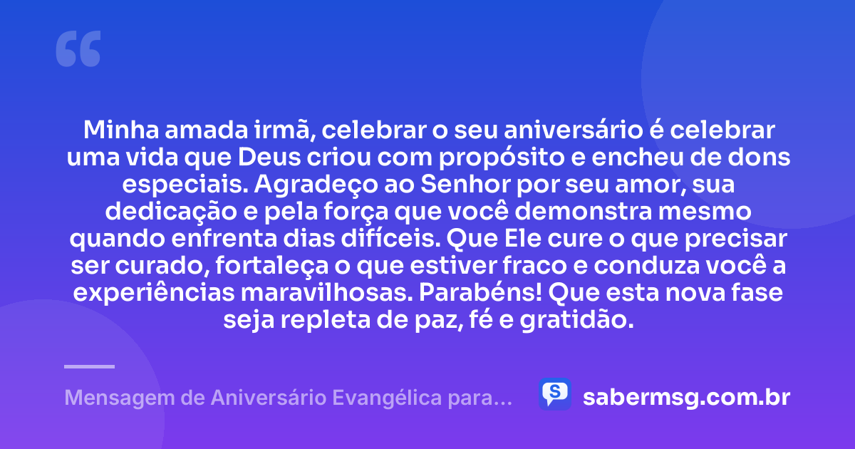 Minha amada irmã, celebrar o seu aniversário é celebrar uma vida que Deus criou com propósito e encheu de dons especiais. Agradeço ao Senhor por seu amor, sua dedicação e pela força que você demonstra mesmo quando enfrenta dias difíceis. Que Ele cure o que precisar ser curado, fortaleça o que estiver fraco e conduza você a experiências maravilhosas. Parabéns! Que esta nova fase seja repleta de paz, fé e gratidão. — Mensagem de Aniversário Evangélica para Irmã com Gratidão