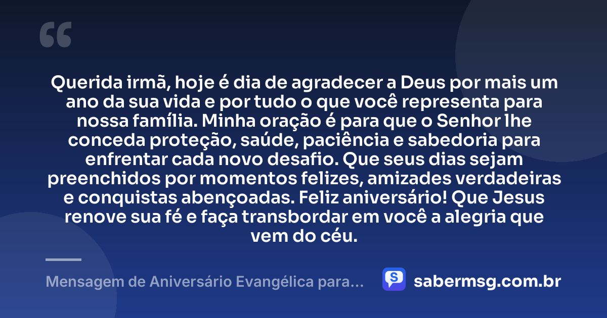 Querida irmã, hoje é dia de agradecer a Deus por mais um ano da sua vida e por tudo o que você representa para nossa família. Minha oração é para que o Senhor lhe conceda proteção, saúde, paciência e sabedoria para enfrentar cada novo desafio. Que seus dias sejam preenchidos por momentos felizes, amizades verdadeiras e conquistas abençoadas. Feliz aniversário! Que Jesus renove sua fé e faça transbordar em você a alegria que vem do céu. — Mensagem de Aniversário Evangélica para Irmã com Oração