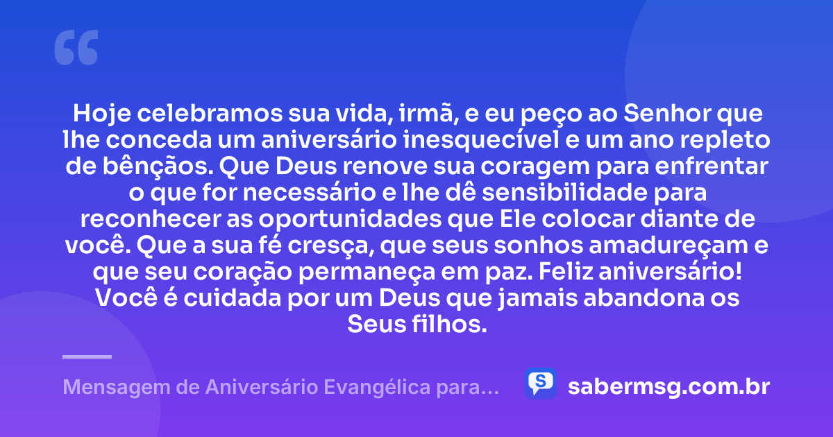 Hoje celebramos sua vida, irmã, e eu peço ao Senhor que lhe conceda um aniversário inesquecível e um ano repleto de bênçãos. Que Deus renove sua coragem para enfrentar o que for necessário e lhe dê sensibilidade para reconhecer as oportunidades que Ele colocar diante de você. Que a sua fé cresça, que seus sonhos amadureçam e que seu coração permaneça em paz. Feliz aniversário! Você é cuidada por um Deus que jamais abandona os Seus filhos. — Mensagem de Aniversário Evangélica para Irmã com Oração