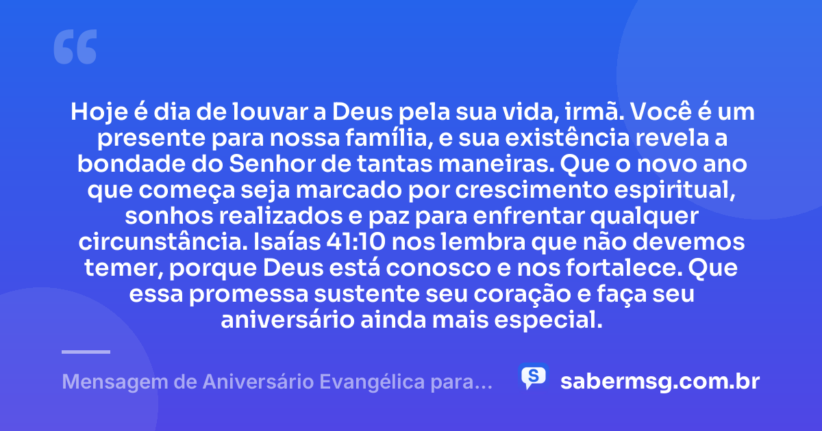 Hoje é dia de louvar a Deus pela sua vida, irmã. Você é um presente para nossa família, e sua existência revela a bondade do Senhor de tantas maneiras. Que o novo ano que começa seja marcado por crescimento espiritual, sonhos realizados e paz para enfrentar qualquer circunstância. Isaías 41:10 nos lembra que não devemos temer, porque Deus está conosco e nos fortalece. Que essa promessa sustente seu coração e faça seu aniversário ainda mais especial. — Mensagem de Aniversário Evangélica para Irmã com Versículo Bíblico