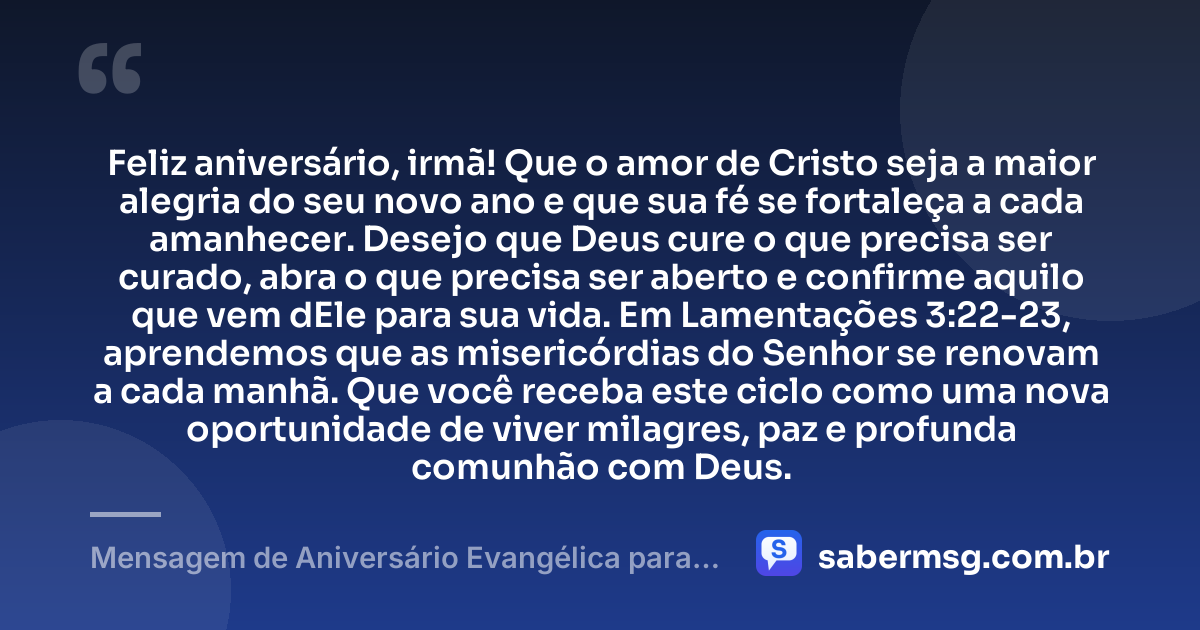 Feliz aniversário, irmã! Que o amor de Cristo seja a maior alegria do seu novo ano e que sua fé se fortaleça a cada amanhecer. Desejo que Deus cure o que precisa ser curado, abra o que precisa ser aberto e confirme aquilo que vem dEle para sua vida. Em Lamentações 3:22-23, aprendemos que as misericórdias do Senhor se renovam a cada manhã. Que você receba este ciclo como uma nova oportunidade de viver milagres, paz e profunda comunhão com Deus. — Mensagem de Aniversário Evangélica para Irmã com Versículo Bíblico