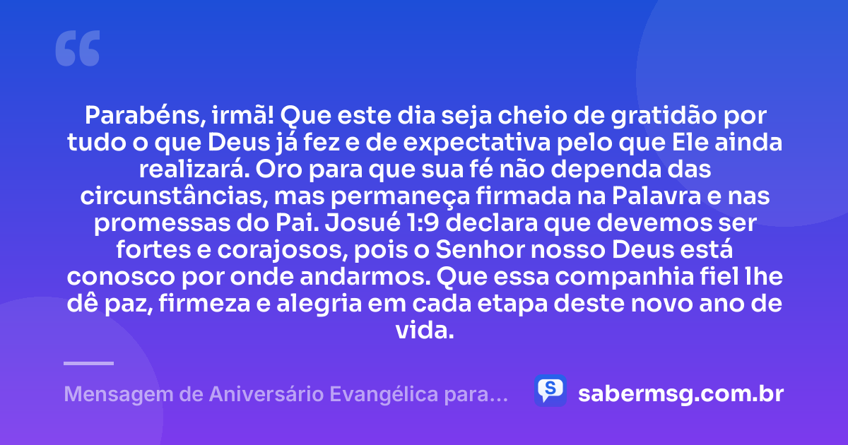 Parabéns, irmã! Que este dia seja cheio de gratidão por tudo o que Deus já fez e de expectativa pelo que Ele ainda realizará. Oro para que sua fé não dependa das circunstâncias, mas permaneça firmada na Palavra e nas promessas do Pai. Josué 1:9 declara que devemos ser fortes e corajosos, pois o Senhor nosso Deus está conosco por onde andarmos. Que essa companhia fiel lhe dê paz, firmeza e alegria em cada etapa deste novo ano de vida. — Mensagem de Aniversário Evangélica para Irmã com Versículo Bíblico