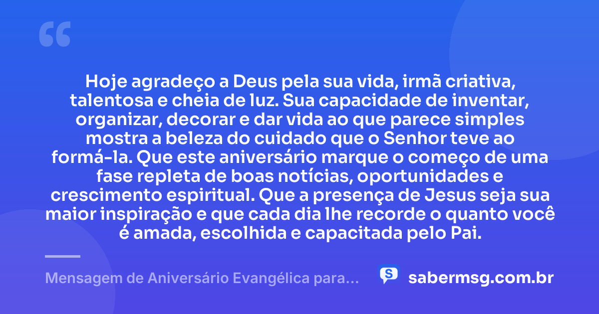 Hoje agradeço a Deus pela sua vida, irmã criativa, talentosa e cheia de luz. Sua capacidade de inventar, organizar, decorar e dar vida ao que parece simples mostra a beleza do cuidado que o Senhor teve ao formá-la. Que este aniversário marque o começo de uma fase repleta de boas notícias, oportunidades e crescimento espiritual. Que a presença de Jesus seja sua maior inspiração e que cada dia lhe recorde o quanto você é amada, escolhida e capacitada pelo Pai. — Mensagem de Aniversário Evangélica para Irmã Criativa