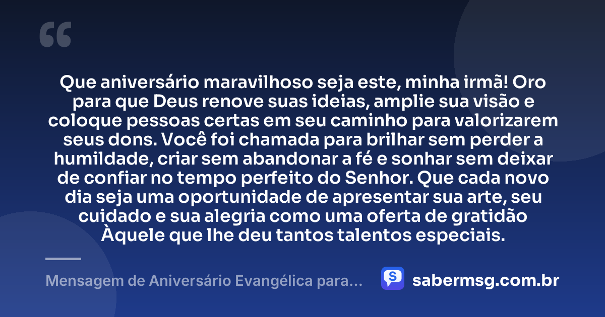 Que aniversário maravilhoso seja este, minha irmã! Oro para que Deus renove suas ideias, amplie sua visão e coloque pessoas certas em seu caminho para valorizarem seus dons. Você foi chamada para brilhar sem perder a humildade, criar sem abandonar a fé e sonhar sem deixar de confiar no tempo perfeito do Senhor. Que cada novo dia seja uma oportunidade de apresentar sua arte, seu cuidado e sua alegria como uma oferta de gratidão Àquele que lhe deu tantos talentos especiais. — Mensagem de Aniversário Evangélica para Irmã Criativa