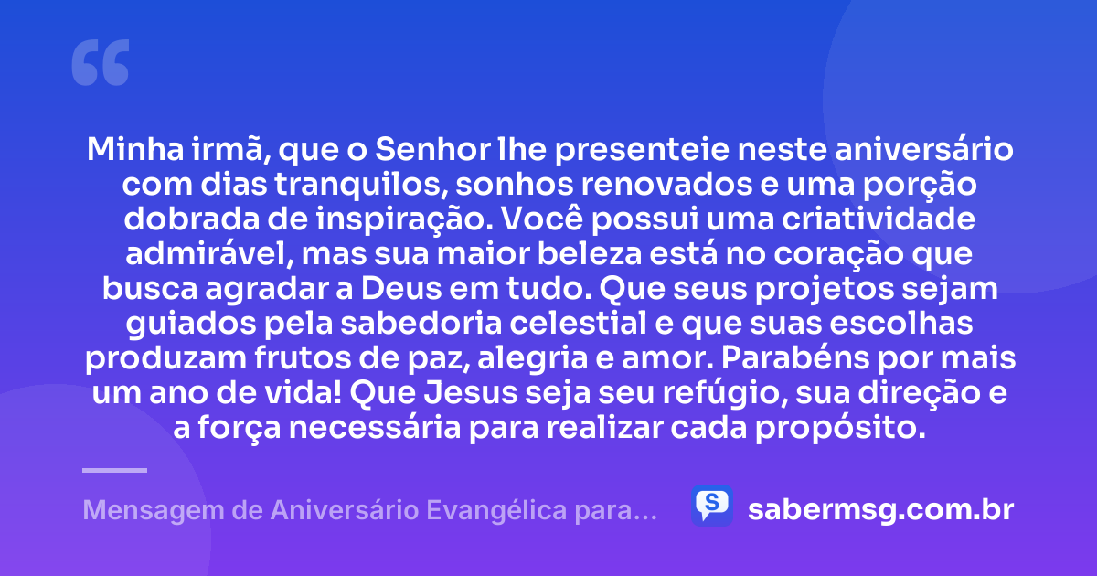 Minha irmã, que o Senhor lhe presenteie neste aniversário com dias tranquilos, sonhos renovados e uma porção dobrada de inspiração. Você possui uma criatividade admirável, mas sua maior beleza está no coração que busca agradar a Deus em tudo. Que seus projetos sejam guiados pela sabedoria celestial e que suas escolhas produzam frutos de paz, alegria e amor. Parabéns por mais um ano de vida! Que Jesus seja seu refúgio, sua direção e a força necessária para realizar cada propósito. — Mensagem de Aniversário Evangélica para Irmã Criativa