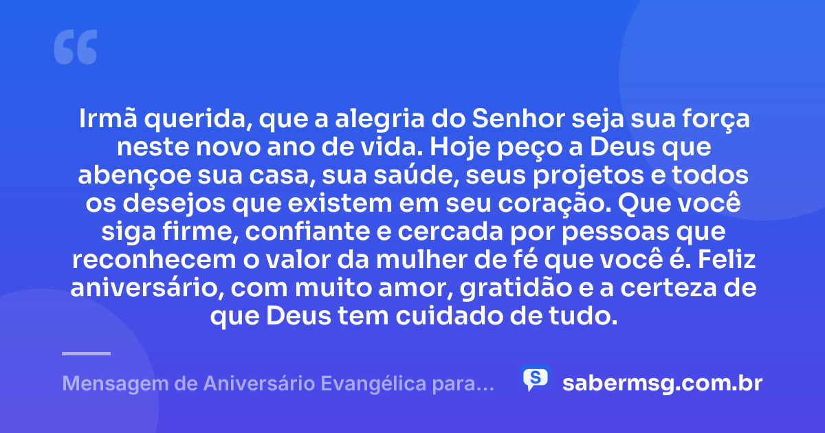 Irmã querida, que a alegria do Senhor seja sua força neste novo ano de vida. Hoje peço a Deus que abençoe sua casa, sua saúde, seus projetos e todos os desejos que existem em seu coração. Que você siga firme, confiante e cercada por pessoas que reconhecem o valor da mulher de fé que você é. Feliz aniversário, com muito amor, gratidão e a certeza de que Deus tem cuidado de tudo. — Mensagem de Aniversário Evangélica para Irmã Curta
