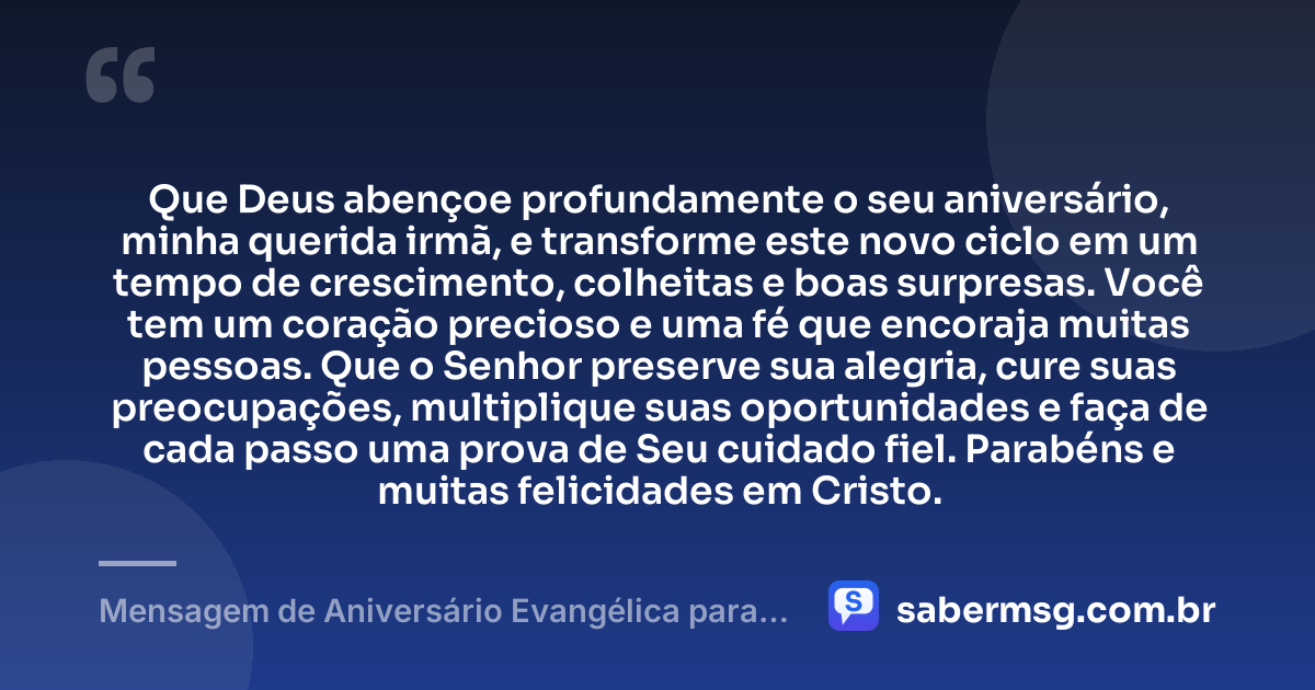 Que Deus abençoe profundamente o seu aniversário, minha querida irmã, e transforme este novo ciclo em um tempo de crescimento, colheitas e boas surpresas. Você tem um coração precioso e uma fé que encoraja muitas pessoas. Que o Senhor preserve sua alegria, cure suas preocupações, multiplique suas oportunidades e faça de cada passo uma prova de Seu cuidado fiel. Parabéns e muitas felicidades em Cristo. — Mensagem de Aniversário Evangélica para Irmã Curta