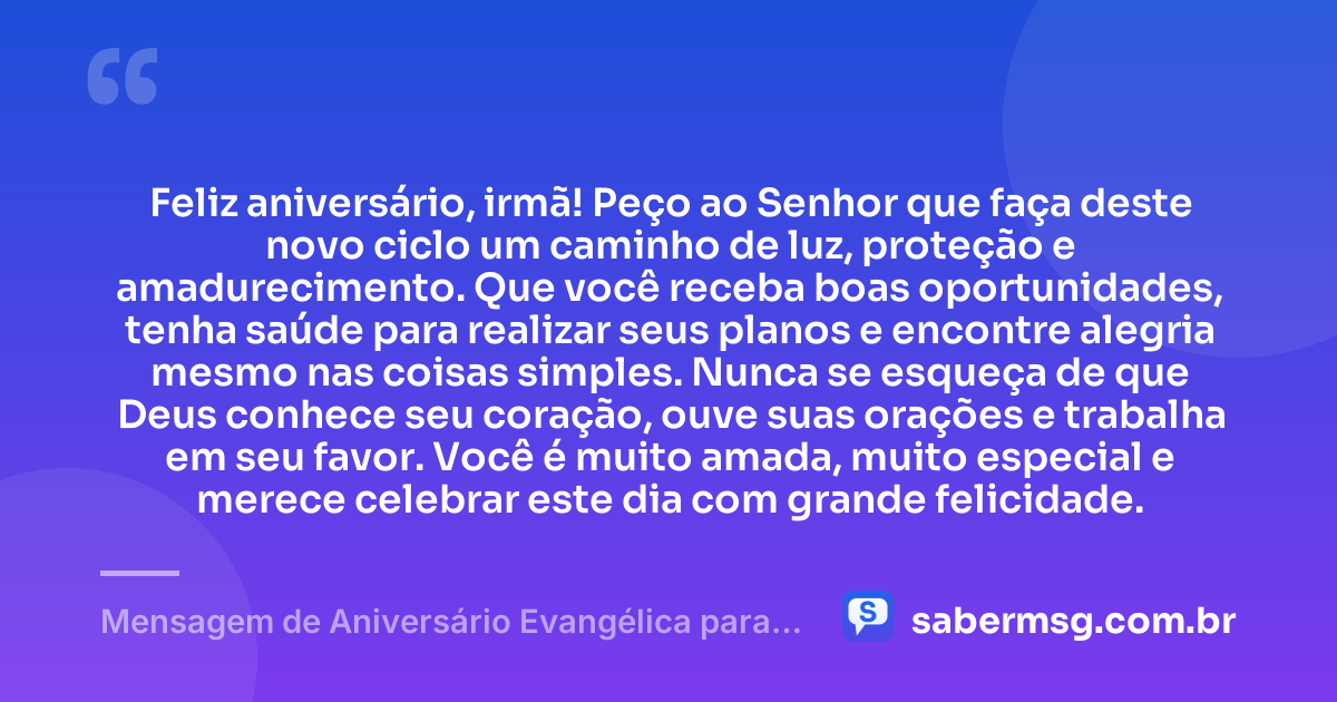 Feliz aniversário, irmã! Peço ao Senhor que faça deste novo ciclo um caminho de luz, proteção e amadurecimento. Que você receba boas oportunidades, tenha saúde para realizar seus planos e encontre alegria mesmo nas coisas simples. Nunca se esqueça de que Deus conhece seu coração, ouve suas orações e trabalha em seu favor. Você é muito amada, muito especial e merece celebrar este dia com grande felicidade. — Mensagem de Aniversário Evangélica para Irmã Curta