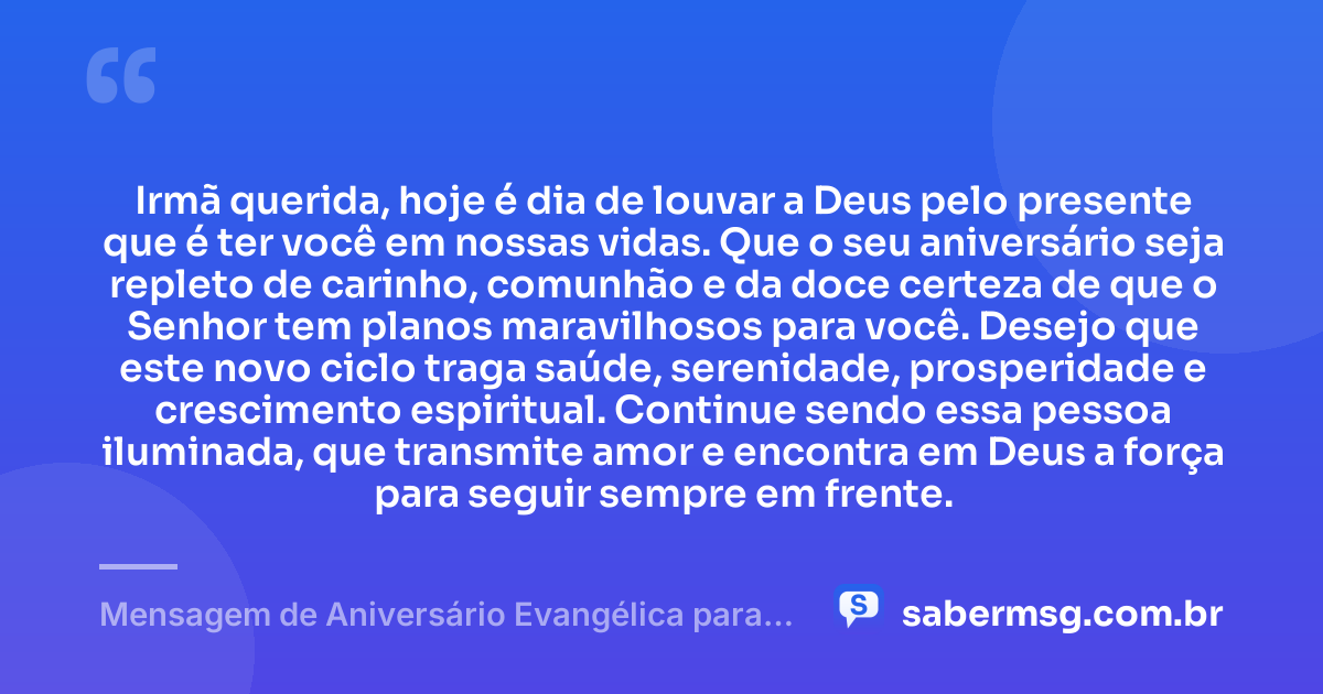 Irmã querida, hoje é dia de louvar a Deus pelo presente que é ter você em nossas vidas. Que o seu aniversário seja repleto de carinho, comunhão e da doce certeza de que o Senhor tem planos maravilhosos para você. Desejo que este novo ciclo traga saúde, serenidade, prosperidade e crescimento espiritual. Continue sendo essa pessoa iluminada, que transmite amor e encontra em Deus a força para seguir sempre em frente. — Mensagem de Aniversário Evangélica para Irmã Curta e Bonita