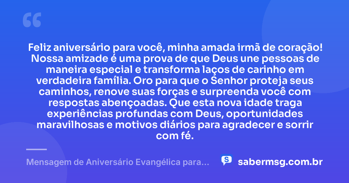 Feliz aniversário para você, minha amada irmã de coração! Nossa amizade é uma prova de que Deus une pessoas de maneira especial e transforma laços de carinho em verdadeira família. Oro para que o Senhor proteja seus caminhos, renove suas forças e surpreenda você com respostas abençoadas. Que esta nova idade traga experiências profundas com Deus, oportunidades maravilhosas e motivos diários para agradecer e sorrir com fé. — Mensagem de Aniversário Evangélica para Irmã de Coração