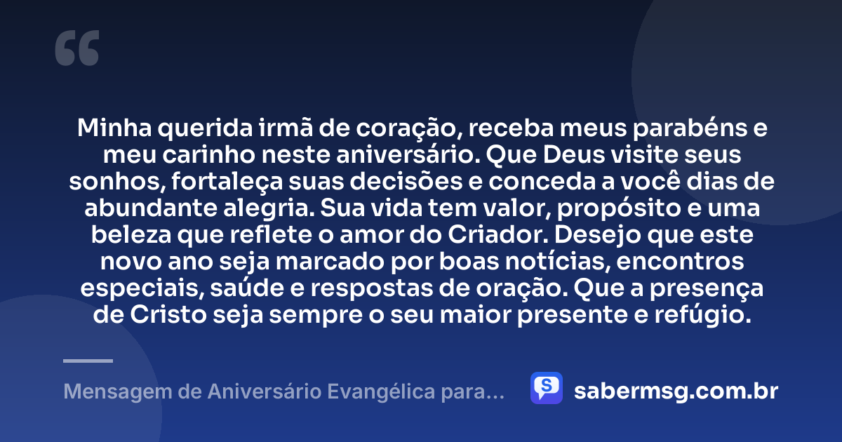 Minha querida irmã de coração, receba meus parabéns e meu carinho neste aniversário. Que Deus visite seus sonhos, fortaleça suas decisões e conceda a você dias de abundante alegria. Sua vida tem valor, propósito e uma beleza que reflete o amor do Criador. Desejo que este novo ano seja marcado por boas notícias, encontros especiais, saúde e respostas de oração. Que a presença de Cristo seja sempre o seu maior presente e refúgio. — Mensagem de Aniversário Evangélica para Irmã de Coração