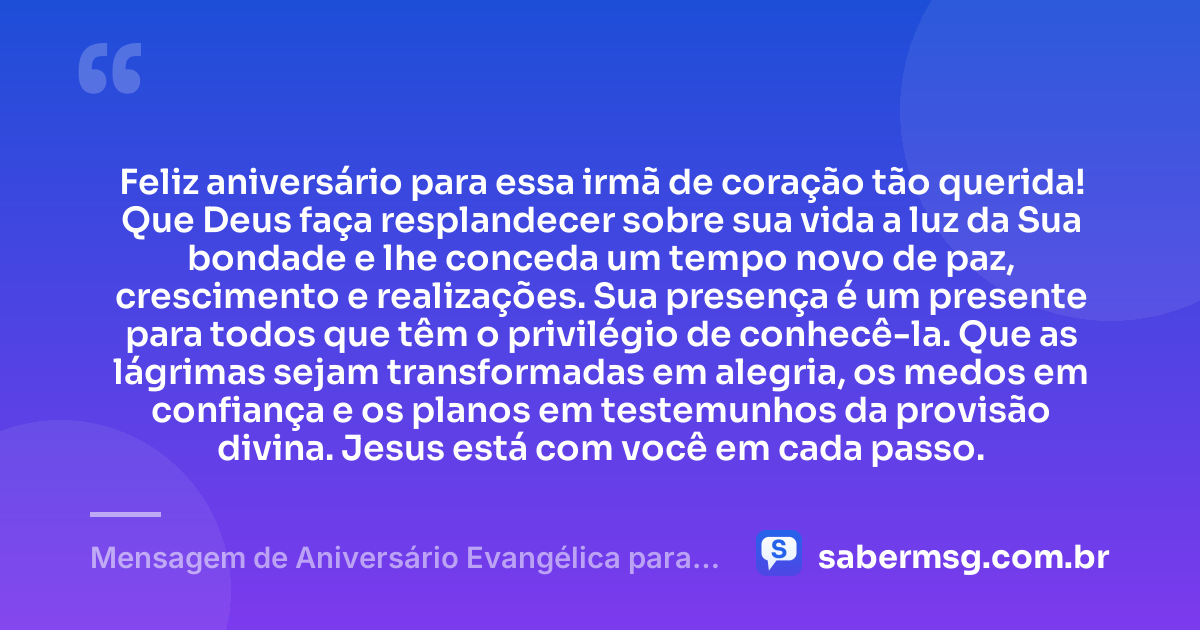 Feliz aniversário para essa irmã de coração tão querida! Que Deus faça resplandecer sobre sua vida a luz da Sua bondade e lhe conceda um tempo novo de paz, crescimento e realizações. Sua presença é um presente para todos que têm o privilégio de conhecê-la. Que as lágrimas sejam transformadas em alegria, os medos em confiança e os planos em testemunhos da provisão divina. Jesus está com você em cada passo. — Mensagem de Aniversário Evangélica para Irmã de Coração