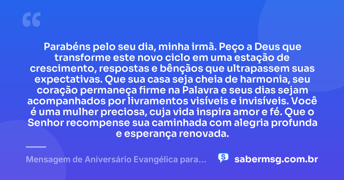 Parabéns pelo seu dia, minha irmã. Peço a Deus que transforme este novo ciclo em uma estação de crescimento, respostas e bênçãos que ultrapassem suas expectativas. Que sua casa seja cheia de harmonia, seu coração permaneça firme na Palavra e seus dias sejam acompanhados por livramentos visíveis e invisíveis. Você é uma mulher preciosa, cuja vida inspira amor e fé. Que o Senhor recompense sua caminhada com alegria profunda e esperança renovada. — Mensagem de Aniversário Evangélica para Irmã Emocionante
