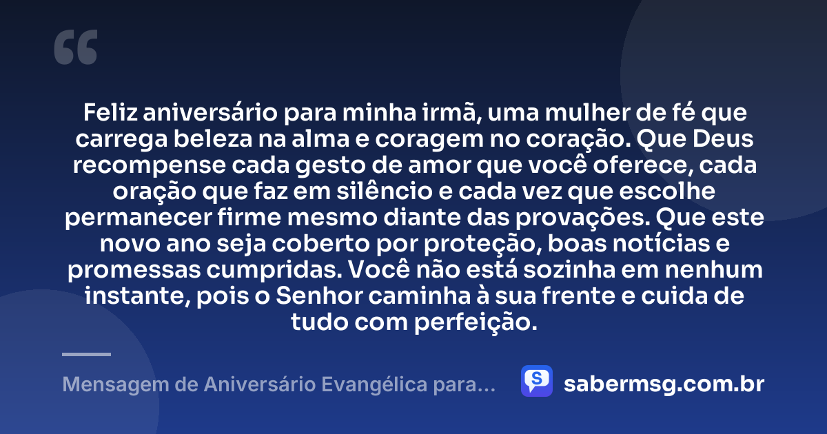 Feliz aniversário para minha irmã, uma mulher de fé que carrega beleza na alma e coragem no coração. Que Deus recompense cada gesto de amor que você oferece, cada oração que faz em silêncio e cada vez que escolhe permanecer firme mesmo diante das provações. Que este novo ano seja coberto por proteção, boas notícias e promessas cumpridas. Você não está sozinha em nenhum instante, pois o Senhor caminha à sua frente e cuida de tudo com perfeição. — Mensagem de Aniversário Evangélica para Irmã Emocionante