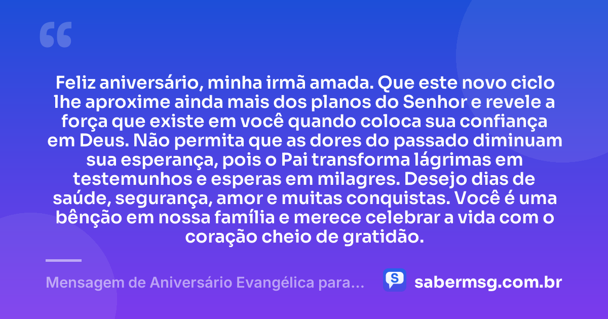 Feliz aniversário, minha irmã amada. Que este novo ciclo lhe aproxime ainda mais dos planos do Senhor e revele a força que existe em você quando coloca sua confiança em Deus. Não permita que as dores do passado diminuam sua esperança, pois o Pai transforma lágrimas em testemunhos e esperas em milagres. Desejo dias de saúde, segurança, amor e muitas conquistas. Você é uma bênção em nossa família e merece celebrar a vida com o coração cheio de gratidão. — Mensagem de Aniversário Evangélica para Irmã Emocionante