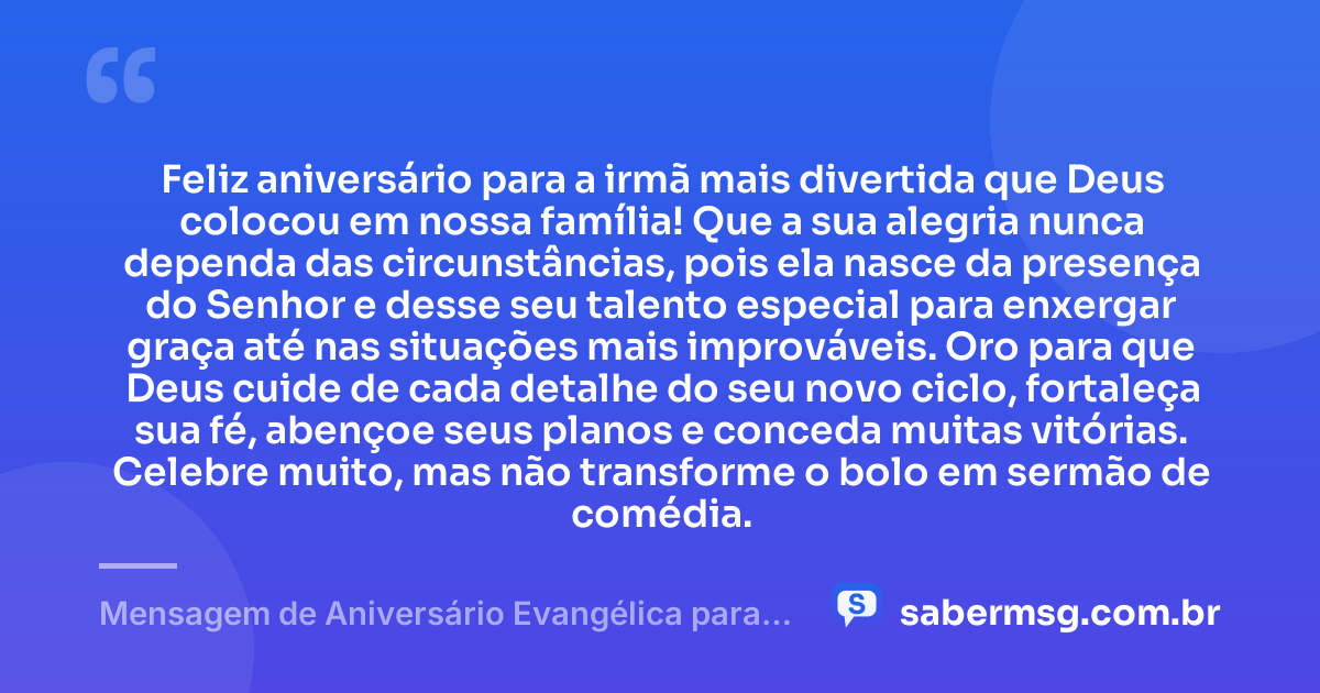 Feliz aniversário para a irmã mais divertida que Deus colocou em nossa família! Que a sua alegria nunca dependa das circunstâncias, pois ela nasce da presença do Senhor e desse seu talento especial para enxergar graça até nas situações mais improváveis. Oro para que Deus cuide de cada detalhe do seu novo ciclo, fortaleça sua fé, abençoe seus planos e conceda muitas vitórias. Celebre muito, mas não transforme o bolo em sermão de comédia. — Mensagem de Aniversário Evangélica para Irmã Engraçada