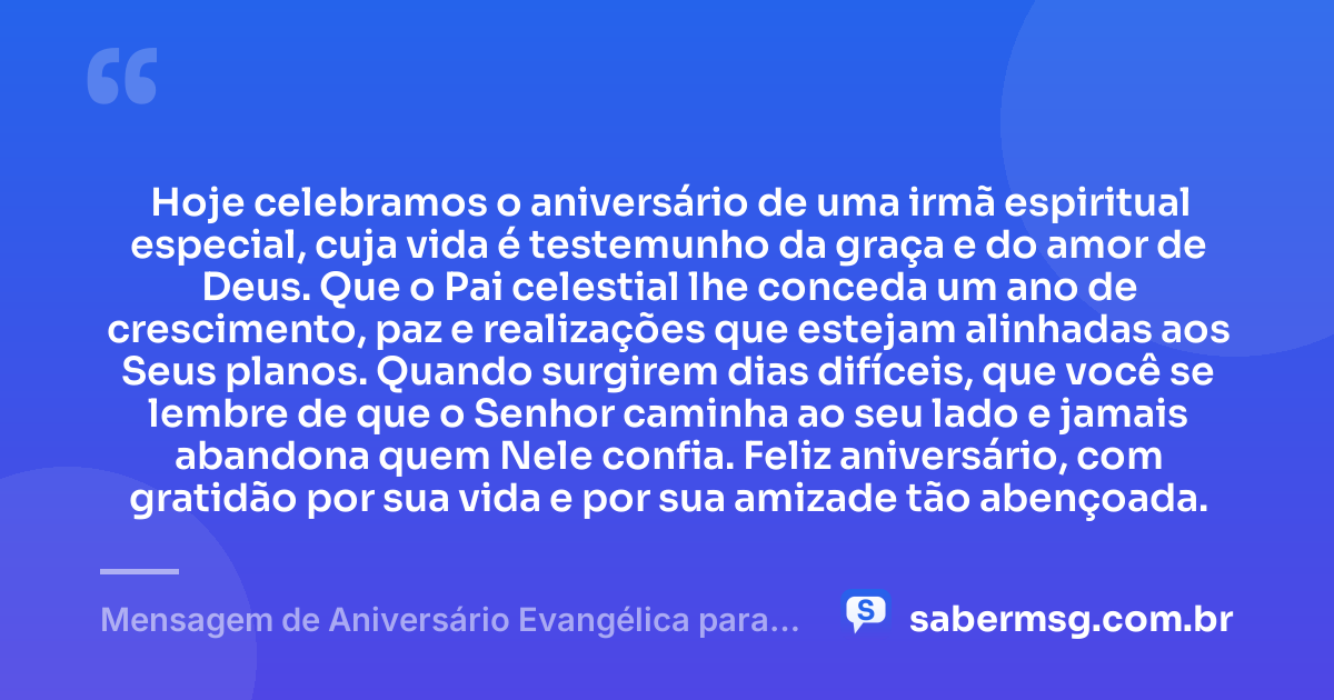 Hoje celebramos o aniversário de uma irmã espiritual especial, cuja vida é testemunho da graça e do amor de Deus. Que o Pai celestial lhe conceda um ano de crescimento, paz e realizações que estejam alinhadas aos Seus planos. Quando surgirem dias difíceis, que você se lembre de que o Senhor caminha ao seu lado e jamais abandona quem Nele confia. Feliz aniversário, com gratidão por sua vida e por sua amizade tão abençoada. — Mensagem de Aniversário Evangélica para Irmã Espiritual