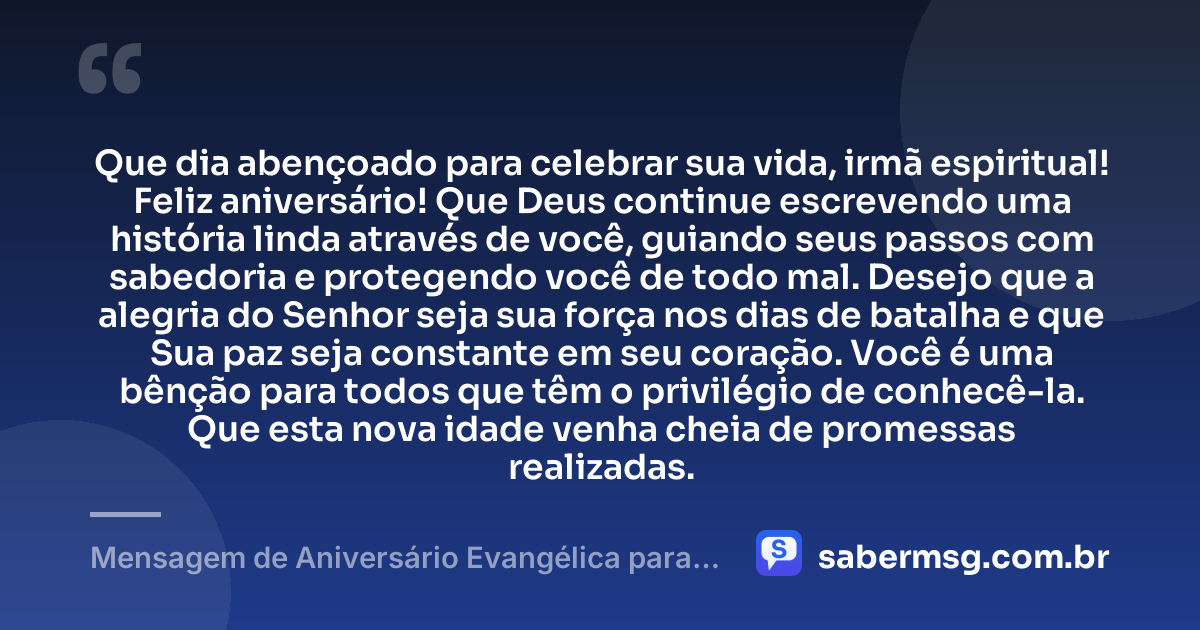 Que dia abençoado para celebrar sua vida, irmã espiritual! Feliz aniversário! Que Deus continue escrevendo uma história linda através de você, guiando seus passos com sabedoria e protegendo você de todo mal. Desejo que a alegria do Senhor seja sua força nos dias de batalha e que Sua paz seja constante em seu coração. Você é uma bênção para todos que têm o privilégio de conhecê-la. Que esta nova idade venha cheia de promessas realizadas. — Mensagem de Aniversário Evangélica para Irmã Espiritual
