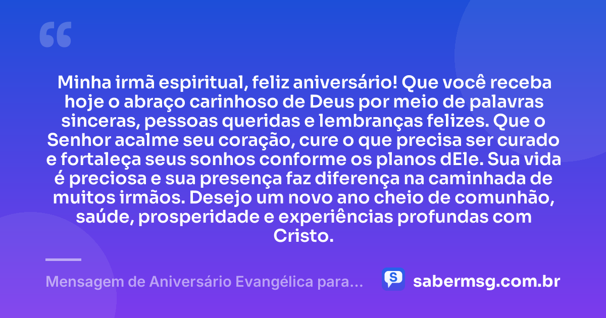 Minha irmã espiritual, feliz aniversário! Que você receba hoje o abraço carinhoso de Deus por meio de palavras sinceras, pessoas queridas e lembranças felizes. Que o Senhor acalme seu coração, cure o que precisa ser curado e fortaleça seus sonhos conforme os planos dEle. Sua vida é preciosa e sua presença faz diferença na caminhada de muitos irmãos. Desejo um novo ano cheio de comunhão, saúde, prosperidade e experiências profundas com Cristo. — Mensagem de Aniversário Evangélica para Irmã Espiritual