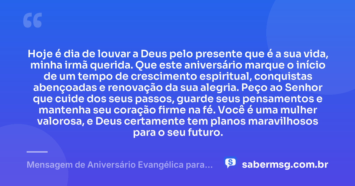 Hoje é dia de louvar a Deus pelo presente que é a sua vida, minha irmã querida. Que este aniversário marque o início de um tempo de crescimento espiritual, conquistas abençoadas e renovação da sua alegria. Peço ao Senhor que cuide dos seus passos, guarde seus pensamentos e mantenha seu coração firme na fé. Você é uma mulher valorosa, e Deus certamente tem planos maravilhosos para o seu futuro. — Mensagem de Aniversário Evangélica para Irmã Evangélica