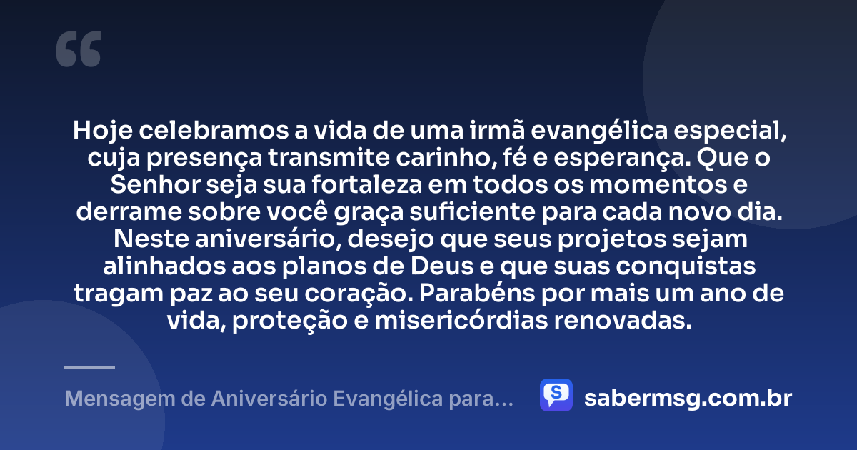 Hoje celebramos a vida de uma irmã evangélica especial, cuja presença transmite carinho, fé e esperança. Que o Senhor seja sua fortaleza em todos os momentos e derrame sobre você graça suficiente para cada novo dia. Neste aniversário, desejo que seus projetos sejam alinhados aos planos de Deus e que suas conquistas tragam paz ao seu coração. Parabéns por mais um ano de vida, proteção e misericórdias renovadas. — Mensagem de Aniversário Evangélica para Irmã Evangélica