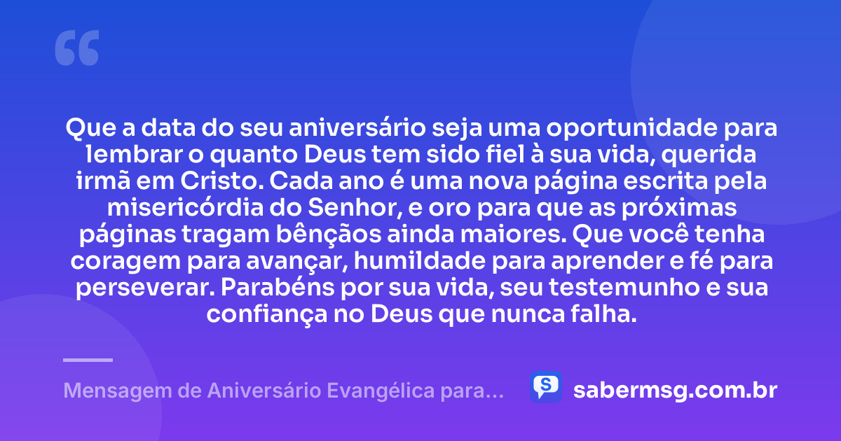 Que a data do seu aniversário seja uma oportunidade para lembrar o quanto Deus tem sido fiel à sua vida, querida irmã em Cristo. Cada ano é uma nova página escrita pela misericórdia do Senhor, e oro para que as próximas páginas tragam bênçãos ainda maiores. Que você tenha coragem para avançar, humildade para aprender e fé para perseverar. Parabéns por sua vida, seu testemunho e sua confiança no Deus que nunca falha. — Mensagem de Aniversário Evangélica para Irmã Evangélica