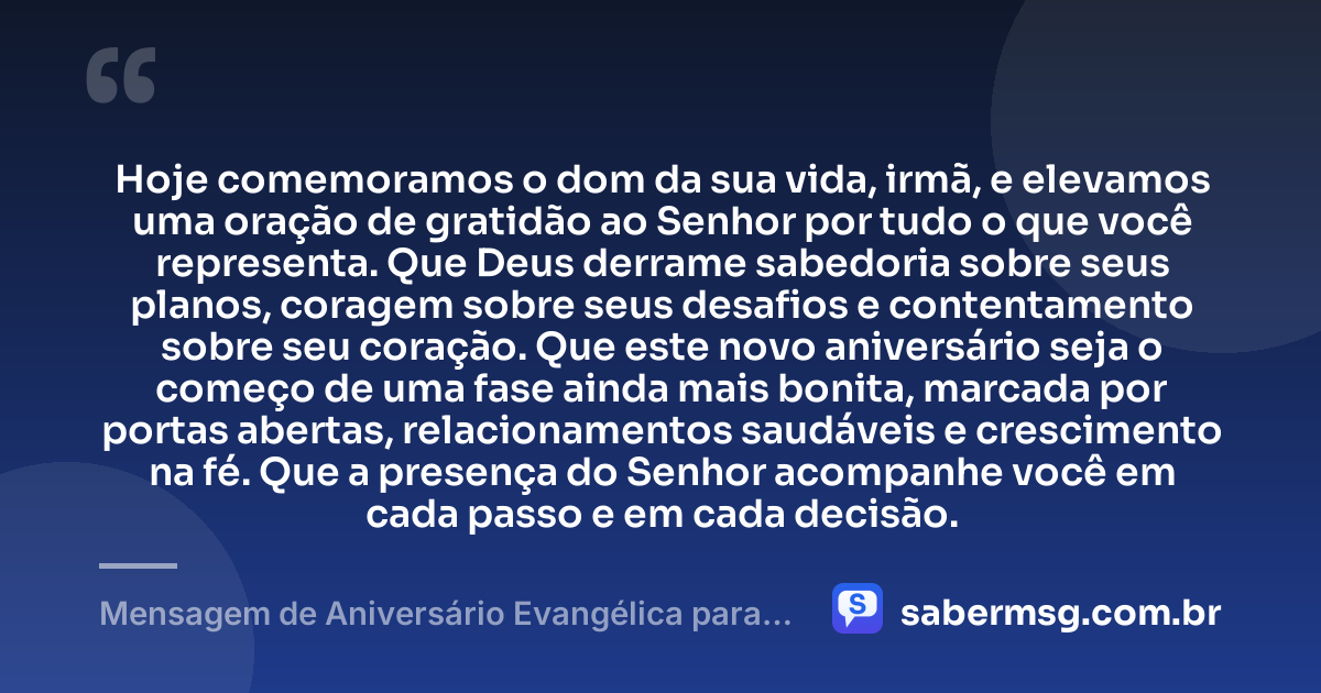 Hoje comemoramos o dom da sua vida, irmã, e elevamos uma oração de gratidão ao Senhor por tudo o que você representa. Que Deus derrame sabedoria sobre seus planos, coragem sobre seus desafios e contentamento sobre seu coração. Que este novo aniversário seja o começo de uma fase ainda mais bonita, marcada por portas abertas, relacionamentos saudáveis e crescimento na fé. Que a presença do Senhor acompanhe você em cada passo e em cada decisão. — Mensagem de Aniversário Evangélica para Irmã Original