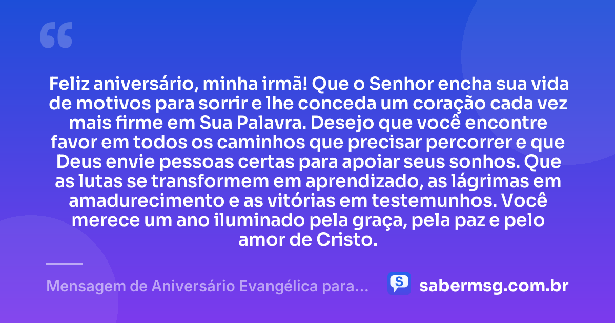 Feliz aniversário, minha irmã! Que o Senhor encha sua vida de motivos para sorrir e lhe conceda um coração cada vez mais firme em Sua Palavra. Desejo que você encontre favor em todos os caminhos que precisar percorrer e que Deus envie pessoas certas para apoiar seus sonhos. Que as lutas se transformem em aprendizado, as lágrimas em amadurecimento e as vitórias em testemunhos. Você merece um ano iluminado pela graça, pela paz e pelo amor de Cristo. — Mensagem de Aniversário Evangélica para Irmã Original