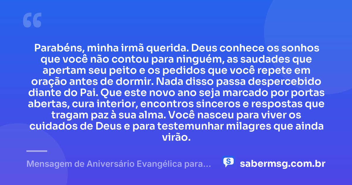 Parabéns, minha irmã querida. Deus conhece os sonhos que você não contou para ninguém, as saudades que apertam seu peito e os pedidos que você repete em oração antes de dormir. Nada disso passa despercebido diante do Pai. Que este novo ano seja marcado por portas abertas, cura interior, encontros sinceros e respostas que tragam paz à sua alma. Você nasceu para viver os cuidados de Deus e para testemunhar milagres que ainda virão. — Mensagem de Aniversário Evangélica para Irmã para Chorar