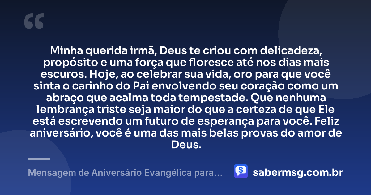 Minha querida irmã, Deus te criou com delicadeza, propósito e uma força que floresce até nos dias mais escuros. Hoje, ao celebrar sua vida, oro para que você sinta o carinho do Pai envolvendo seu coração como um abraço que acalma toda tempestade. Que nenhuma lembrança triste seja maior do que a certeza de que Ele está escrevendo um futuro de esperança para você. Feliz aniversário, você é uma das mais belas provas do amor de Deus. — Mensagem de Aniversário Evangélica para Irmã para Chorar